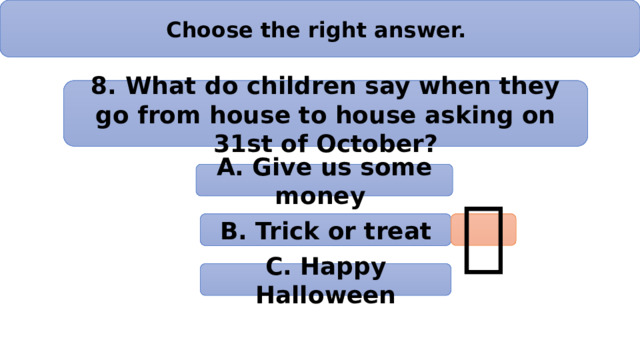 Choose the right answer. 8. What do children say when they go from house to house asking on 31st of October? А. Give us some money B. Trick or treat  C. Happy Halloween 