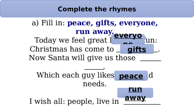 Complete the rhymes a) Fill in: peace, gifts, everyone, run away.   Today we feel great love and fun:  Christmas has come to  .  Now Santa will give us those  ,  Which each guy likes much and needs.   I wish all: people, live in  ,  And worries, troubles won’t increase  Our problems — they’ll all  .  Lets meet this outstanding day! everyone gifts peace run away 