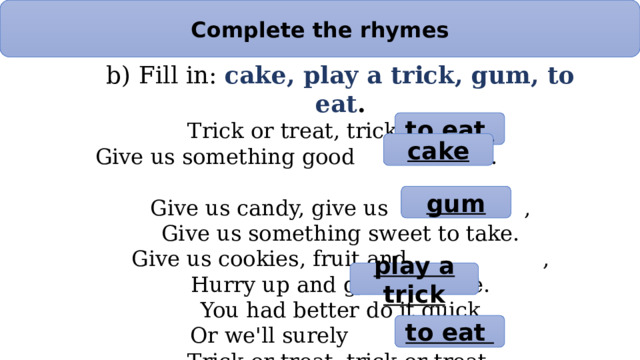 Complete the rhymes b) Fill in: cake, play a trick, gum, to eat . Trick or treat, trick or treat, Give us something good . Give us candy, give us , Give us something sweet to take. Give us cookies, fruit and , Hurry up and give us some. You had better do it quick Or we'll surely . Trick or treat, trick or treat, Give us something good . to eat cake gum play a trick to eat 