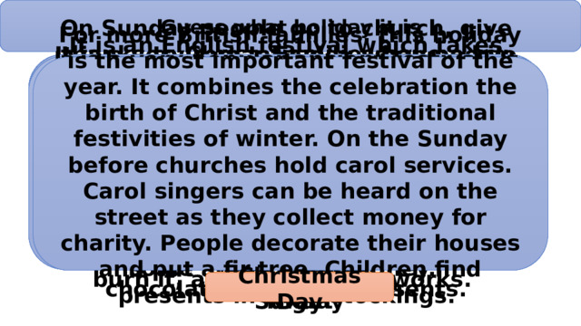 Guess what holiday it is On Sunday people go to church, give thanks to Christ. Families have a big dinner on that day. All the members of the family sit around the table and eat delicious dishes. People always paint boiled eggs in different colours. Children like this holiday because on that day they often play different games with painted eggs. Bunny is one of the symbols. It brings children chocolate eggs and presents. It is an English festival which takes place in autumn every year. It celebrates the death of a man called Guy Fawkes who tried to blow up the English Parliament in 1605. In the evening, people gather round and set a big bonfire. Children take some straw, old clothes and make a dummy. They put the dummy on the bonfire, burn it, and blow up fireworks. It is a very popular ancient festival. It was the end of the Celtic year and the night when witches and evil spirits had to be driven away. Now it is favourite holiday for kids. In the evening they dress up, usually as witches and vampires. They visit nearly houses and sing a poem or perform a trick to get some sweets and money. For more British families, this holiday is the most important festival of the year. It combines the celebration the birth of Christ and the traditional festivities of winter. On the Sunday before churches hold carol services. Carol singers can be heard on the street as they collect money for charity. People decorate their houses and put a fir tree. Children find presents in their stockings. It is a very romantic day when people send cards and flowers — often red ones — to people they love or like. The custom of sending romantic cards began in the 18th century. These were often decorated with hand-painted hearts and flowers and sometimes the senders wrote love poems. St. Valentine’s Day Halloween Easter Sunday Guy Fawkes’ Night Christmas Day 