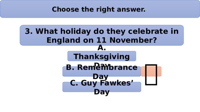 Choose the right answer. 3. What holiday do they celebrate in England on 11 November? А. Thanksgiving Day B. Remembrance Day  C. Guy Fawkes’ Day 