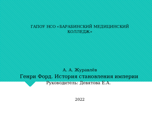ГАПОУ НСО «БАРАБИНСКИЙ МЕДИЦИНСКИЙ КОЛЛЕДЖ»         А. А. Журавлёв Генри Форд. История становления империи   Руководитель: Девятова Е.А.        2022 