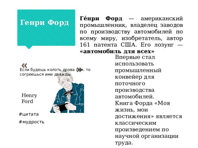  Генри Форд Ге́нри Форд — американский промышленник, владелец заводов по производству автомобилей по всему миру, изобретатель, автор 161 патента США. Его лозунг — «автомобиль для всех» Впервые стал использовать промышленный конвейер для поточного производства автомобилей. Книга Форда «Моя жизнь, мои достижения» является классическим произведением по научной организации труда. Если будешь колоть дрова сам, то согреешься ими дважды Henry Ford #цитата #мудрость 
