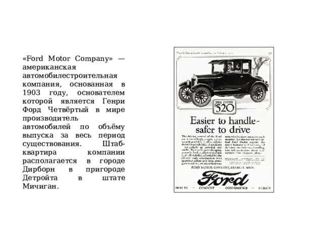 «Ford Motor Company» — американская автомобилестроительная компания, основанная в 1903 году, основателем которой является Генри Форд Четвёртый в мире производитель автомобилей по объёму выпуска за весь период существования. Штаб-квартира компании располагается в городе Дирборн в пригороде Детройта в штате Мичиган. 