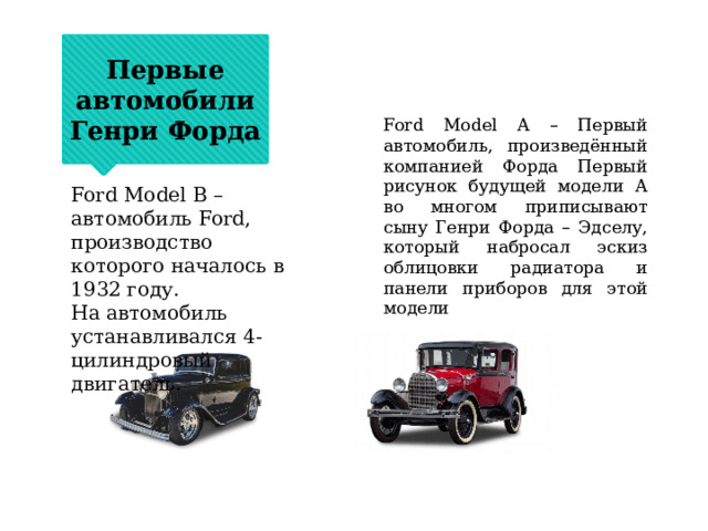 Первые автомобили Генри Форда Ford Model A – Первый автомобиль, произведённый компанией Форда Первый рисунок будущей модели А во многом приписывают сыну Генри Форда – Эдселу, который набросал эскиз облицовки радиатора и панели приборов для этой модели Ford Model B – автомобиль Ford, производство которого началось в 1932 году. На автомобиль устанавливался 4-цилиндровый двигатель. 