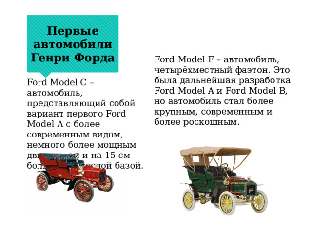 Первые автомобили Генри Форда Ford Model F – автомобиль, четырёхместный фаэтон. Это была дальнейшая разработка Ford Model A и Ford Model B, но автомобиль стал более крупным, современным и более роскошным. Ford Model C – автомобиль, представляющий собой вариант первого Ford Model A с более современным видом, немного более мощным двигателем и на 15 см большей колесной базой. 