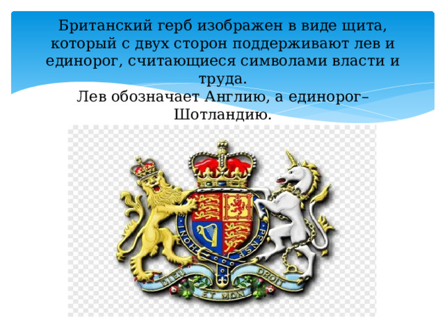 Британский герб изображен в виде щита, который с двух сторон поддерживают лев и единорог, считающиеся символами власти и труда.  Лев обозначает Англию, а единорог– Шотландию.   