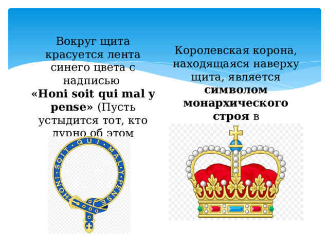 Королевская корона, находящаяся наверху щита, является символом монархического строя в Великобритании Вокруг щита красуется лента синего цвета с надписью  «Honi soit qui mal y pense» (Пусть устыдится тот, кто дурно об этом думает). 