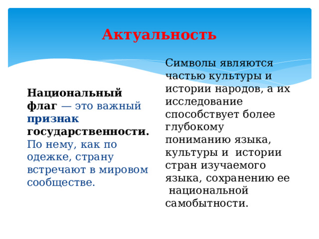 Актуальность Символы являются частью культуры и истории народов, а их исследование способствует более глубокому пониманию языка, культуры и истории стран изучаемого языка, сохранению ее национальной самобытности. Национальный флаг — это важный признак  государственности. По нему, как по одежке, страну встречают в мировом сообществе. 