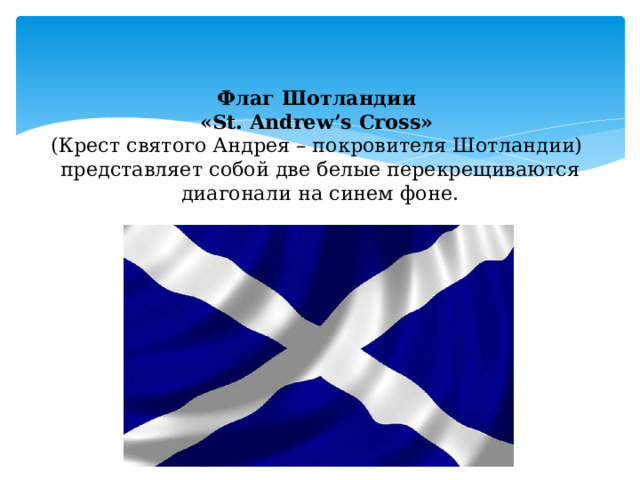 Флаг Шотландии  «St. Andrew’s Cross»  (Крест святого Андрея – покровителя Шотландии)  представляет собой две белые перекрещиваются диагонали на синем фоне. 