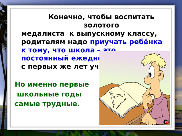  Конечно, чтобы воспитать золотого медалиста к выпускному классу, родителям надо приучать ребёнка к тому, что школа – это постоянный ежедневный труд с первых же лет учёбы.  Но именно первые  школьные годы самые трудные. 