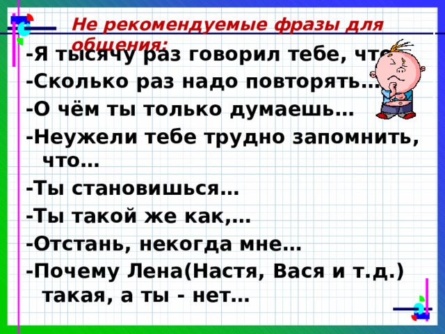 Не рекомендуемые фразы для общения: -Я тысячу раз говорил тебе, что… -Сколько раз надо повторять… -О чём ты только думаешь… -Неужели тебе трудно запомнить, что… -Ты становишься… -Ты такой же как,… -Отстань, некогда мне… -Почему Лена(Настя, Вася и т.д.) такая, а ты - нет…  