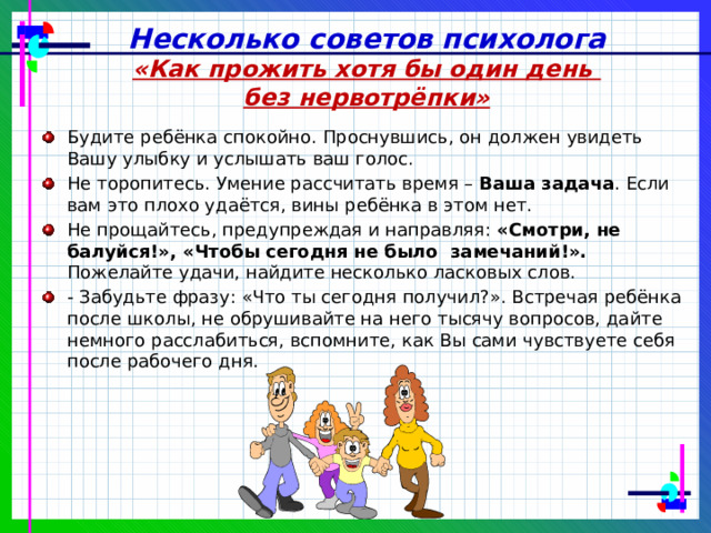 Несколько советов психолога «Как прожить хотя бы один день без нервотрёпки» Будите ребёнка спокойно. Проснувшись, он должен увидеть Вашу улыбку и услышать ваш голос. Не торопитесь. Умение рассчитать время – Ваша задача . Если вам это плохо удаётся, вины ребёнка в этом нет. Не прощайтесь, предупреждая и направляя: «Смотри, не балуйся!», «Чтобы сегодня  не было замечаний!». Пожелайте удачи, найдите несколько ласковых слов. - Забудьте фразу: «Что ты сегодня получил?». Встречая ребёнка после школы, не обрушивайте на него тысячу вопросов, дайте немного расслабиться, вспомните, как Вы сами чувствуете себя после рабочего дня. 
