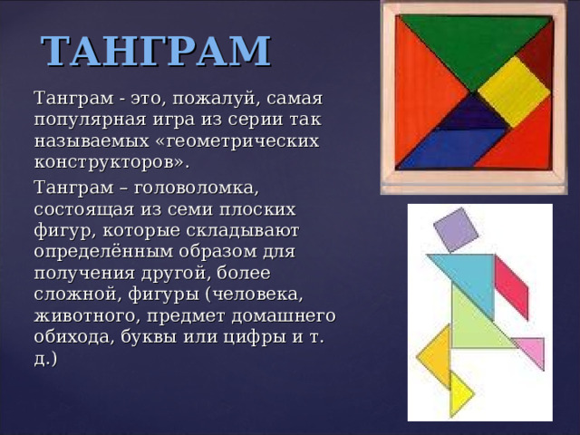 ТАНГРАМ Танграм - это, пожалуй, самая популярная игра из серии так называемых «геометрических конструкторов». Танграм – головоломка, состоящая из семи плоских фигур, которые складывают определённым образом для получения другой, более сложной, фигуры (человека, животного, предмет домашнего обихода, буквы или цифры и т. д.) 