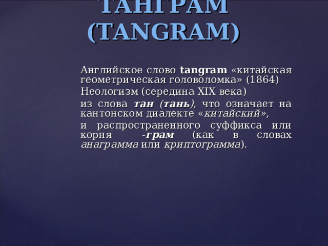 ТАНГРАМ ( TANGRAM) Английское слово tangram  «китайская геометрическая головоломка» (1864)   Неологизм (середина XIX века) из слова тан ( тань ) , что означает на кантонском диалекте « китайский» , и распространенного суффикса или корня  - грам (как в словах анаграмма или криптограмма ). 