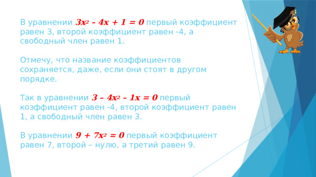 В уравнении 3х 2 – 4х + 1 = 0 первый коэффициент равен 3, второй коэффициент равен -4, а свободный член равен 1.   Отмечу, что название коэффициентов сохраняется, даже, если они стоят в другом порядке.   Так в уравнении 3 – 4х 2 – 1х = 0 первый коэффициент равен -4, второй коэффициент равен 1, а свободный член равен 3.   В уравнении 9 + 7х 2 = 0 первый коэффициент равен 7, второй – нулю, а третий равен 9. 