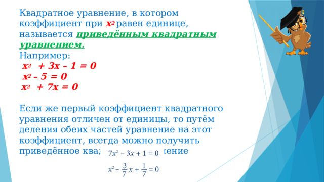 Квадратное уравнение, в котором коэффициент при х 2 равен единице, называется приведённым квадратным уравнением.  Например:  х 2 + 3х – 1 = 0  х 2 – 5 = 0   х 2 + 7х = 0   Если же первый коэффициент квадратного уравнения отличен от единицы, то путём деления обеих частей уравнение на этот коэффициент, всегда можно получить приведённое квадратное уравнение 