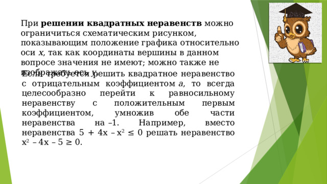 При  решении квадратных неравенств  можно ограничиться схематическим рисунком, показывающим положение графика относительно оси х , так как координаты вершины в данном вопросе значения не имеют; можно также не изображать ось у . Если требуется решить квадратное неравенство с отрицательным коэффициентом  а , то всегда целесообразно перейти к равносильному неравенству с положительным первым коэффициентом, умножив обе части неравенства на  – 1. Например, вместо неравенства 5 + 4х  –  х 2  ≤ 0 решать неравенство х 2   –  4х  –  5 ≥ 0. 