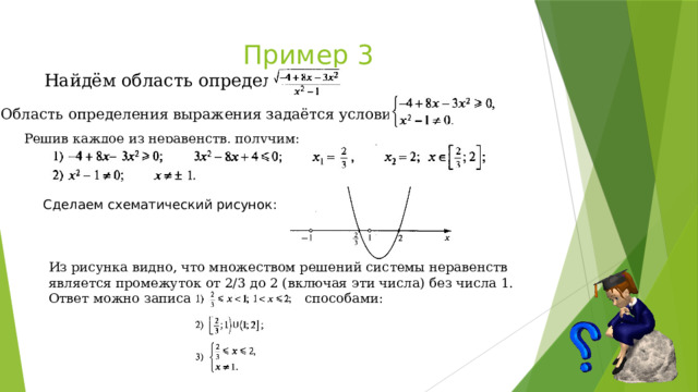  Пример 3  Найдём область определения: Область определения выражения задаётся условиями: Решив каждое из неравенств, получим: Сделаем схематический рисунок: Из рисунка видно, что множеством решений системы неравенств является промежуток от 2/3 до 2 (включая эти числа) без числа 1. Ответ можно записать несколькими способами: 