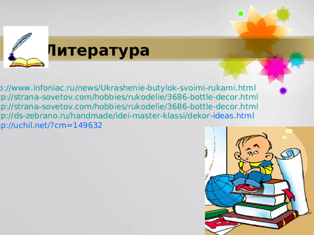 Литература 1. http :// www . infoniac . ru / news / Ukrashenie - butylok - svoimi - rukami . html 2.   http :// strana - sovetov . com / hobbies / rukodelie /3686- bottle - decor . html 3.   http :// strana - sovetov . com / hobbies / rukodelie /3686- bottle - decor . html 4.   http :// ds - zebrano . ru / handmade / idei - master - klassi / dekor - ideas . html 5.  http://uchil.net/?cm=149632 