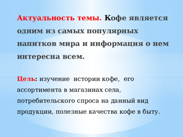 Актуальность темы. К офе является одним из самых популярных напитков мира и информация о нем интересна всем.   Цель : изучение истории кофе, его ассортимента в магазинах села, потребительского спроса на данный вид продукции, полезные качества кофе в быту.   