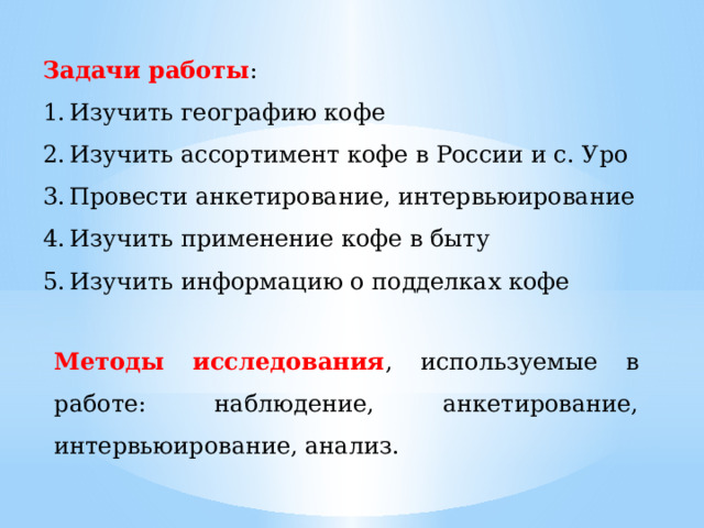 Задачи работы : Изучить географию кофе Изучить ассортимент кофе в России и с. Уро Провести анкетирование, интервьюирование Изучить применение кофе в быту Изучить информацию о подделках кофе Методы исследования , используемые в работе: наблюдение, анкетирование, интервьюирование, анализ. 