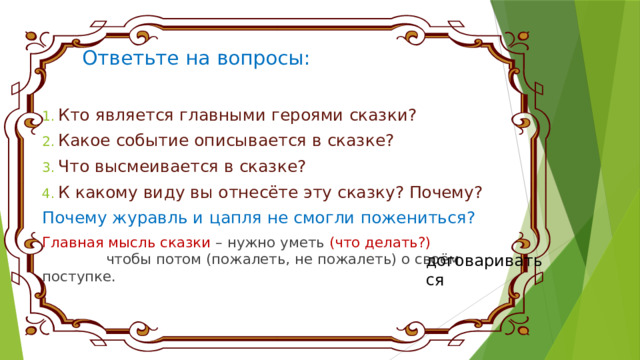 Ответьте на вопросы:   Кто является главными героями сказки? Какое событие описывается в сказке? Что высмеивается в сказке? К какому виду вы отнесёте эту сказку? Почему? Почему журавль и цапля не смогли пожениться? Главная мысль сказки – нужно уметь (что делать?) чтобы потом (пожалеть, не пожалеть) о своём поступке. договариваться 