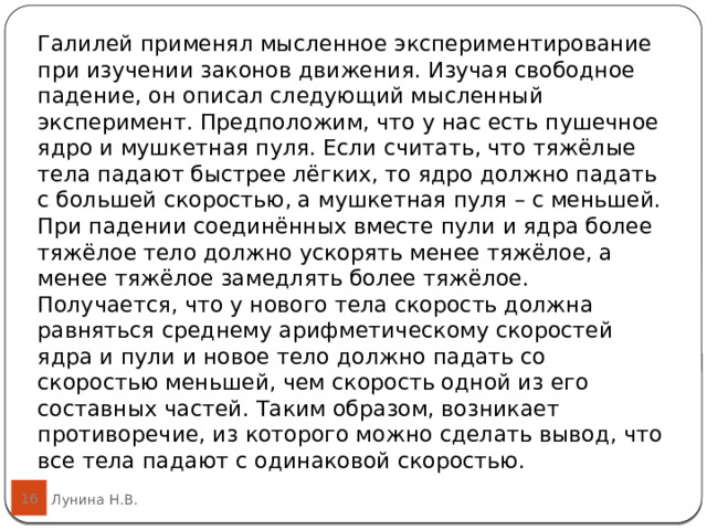 Галилей применял мысленное экспериментирование при изучении законов движения. Изучая свободное падение, он описал следующий мысленный эксперимент. Предположим, что у нас есть пушечное ядро и мушкетная пуля. Если считать, что тяжёлые тела падают быстрее лёгких, то ядро должно падать с большей скоростью, а мушкетная пуля – с меньшей. При падении соединённых вместе пули и ядра более тяжёлое тело должно ускорять менее тяжёлое, а менее тяжёлое замедлять более тяжёлое. Получается, что у нового тела скорость должна равняться среднему арифметическому скоростей ядра и пули и новое тело должно падать со скоростью меньшей, чем скорость одной из его составных частей. Таким образом, возникает противоречие, из которого можно сделать вывод, что все тела падают с одинаковой скоростью.  16 Лунина Н.В. 