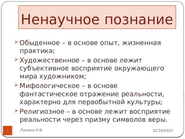 Ненаучное познание    Обыденное – в основе опыт, жизненная практика; Художественное – в основе лежит субъективное восприятие окружающего мира художником; Мифологическое – в основе фантастическое отражение реальности, характерно для первобытной культуры; Религиозное – в основе лежит восприятие реальности через призму символов веры.   Лунина Н.В. 12/16/2022  