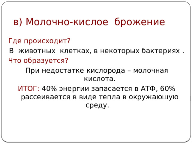 в) Молочно-кислое брожение Где происходит? В  животных клетках, в некоторых бактериях . Что образуется? При недостатке  кислорода – молочная кислота. ИТОГ:  40% энергии запасается в АТФ, 60% рассеивается в виде тепла в окружающую среду.  
