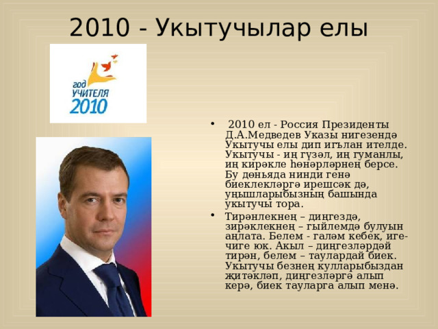 2010 - Укытучылар елы     2010 ел - Россия Президенты Д.А.Медведев Указы нигезендә Укыт у чы елы дип игълан ителде. Укытучы - иң гүзәл, иң гуманлы, иң кирәкле һөнәрләрнең берсе. Бу дөньяда нинди генә биеклекләргә ирешсәк дә, уңышларыбызның башында укытучы тора. Тирәнлекнең – диңгездә, зирәклекнең – гыйлемдә булуын аңлата. Белем - галәм кебек, иге-чиге юк. Акыл – диңгезләрдәй тирән, белем – таулардай биек. Укытучы безнең кулларыбыздан җитәкләп, диңгезләргә алып керә, биек тауларга алып менә.   