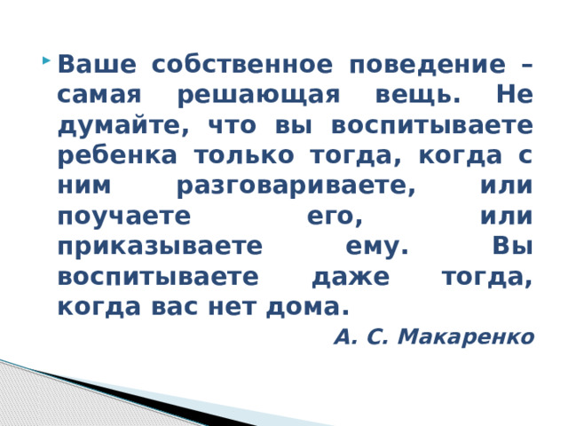 Ваше собственное поведение – самая решающая вещь. Не думайте, что вы воспитываете ребенка только тогда, когда с ним разговариваете, или поучаете его, или приказываете ему. Вы воспитываете даже тогда, когда вас нет дома. А. С. Макаренко 