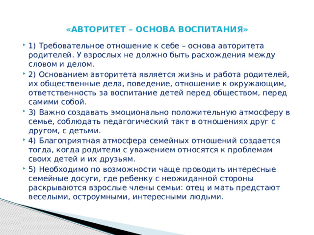  «АВТОРИТЕТ – ОСНОВА ВОСПИТАНИЯ»   1) Требовательное отношение к себе – основа авторитета родителей. У взрослых не должно быть расхождения между словом и делом. 2) Основанием авторитета является жизнь и работа родителей, их общественные дела, поведение, отношение к окружающим, ответственность за воспитание детей перед обществом, перед самими собой. 3) Важно создавать эмоционально положительную атмосферу в семье, соблюдать педагогический такт в отношениях друг с другом, с детьми. 4) Благоприятная атмосфера семейных отношений создается тогда, когда родители с уважением относятся к проблемам своих детей и их друзьям. 5) Необходимо по возможности чаще проводить интересные семейные досуги, где ребенку с неожиданной стороны раскрываются взрослые члены семьи: отец и мать предстают веселыми, остроумными, интересными людьми. 