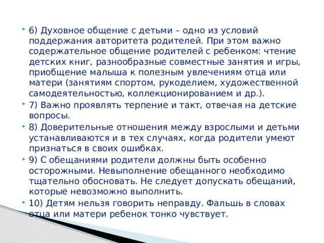 6) Духовное общение с детьми – одно из условий поддержания авторитета родителей. При этом важно содержательное общение родителей с ребенком: чтение детских книг, разнообразные совместные занятия и игры, приобщение малыша к полезным увлечениям отца или матери (занятиям спортом, рукоделием, художественной самодеятельностью, коллекционированием и др.). 7) Важно проявлять терпение и такт, отвечая на детские вопросы. 8) Доверительные отношения между взрослыми и детьми устанавливаются и в тех случаях, когда родители умеют признаться в своих ошибках. 9) С обещаниями родители должны быть особенно осторожными. Невыполнение обещанного необходимо тщательно обосновать. Не следует допускать обещаний, которые невозможно выполнить. 10) Детям нельзя говорить неправду. Фальшь в словах отца или матери ребенок тонко чувствует. 