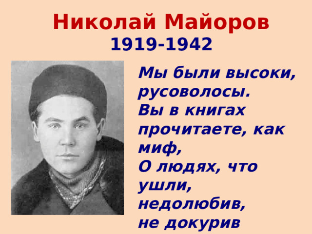 Николай Майоров  1919-1942 Мы были высоки, русоволосы.  Вы в книгах прочитаете, как миф,  О людях, что ушли, недолюбив,  не докурив последней папиросы. 