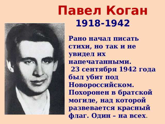 Павел Коган  1918-1942 Рано начал писать стихи, но так и не увидел их напечатанными.  23 сентября 1942 года был убит под Новороссийском. Похоронен в братской могиле, над которой развевается красный флаг. Один – на всех . 