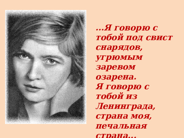...Я говорю с тобой под свист снарядов, угрюмым заревом озарена. Я говорю с тобой из Ленинграда, страна моя, печальная страна... 