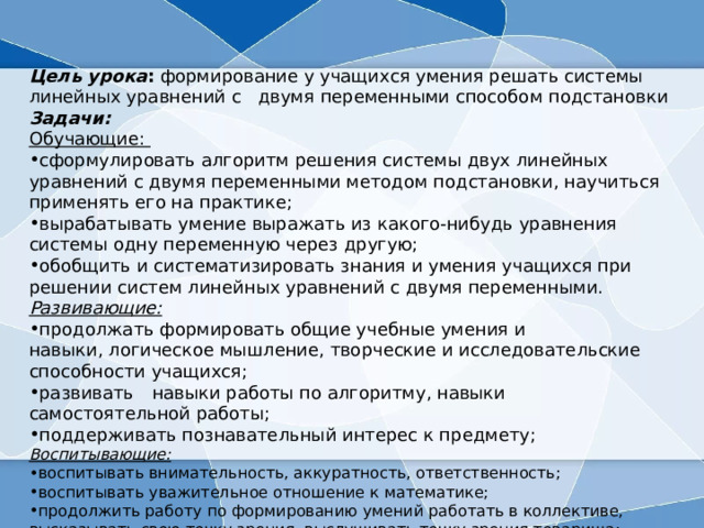 Цель урока : формирование у учащихся умения решать системы линейных уравнений с двумя переменными способом подстановки Задачи: Обучающие: сформулировать алгоритм решения системы двух линейных уравнений с двумя переменными методом подстановки, научиться применять его на практике; вырабатывать умение выражать из какого-нибудь уравнения системы одну переменную через другую; обобщить и систематизировать знания и умения учащихся при решении систем линейных уравнений с двумя переменными. Развивающие:   продолжать формировать общие учебные умения и навыки, логическое мышление, творческие и исследовательские способности учащихся;  развивать    навыки работы по алгоритму, навыки самостоятельной работы;  поддерживать познавательный интерес к предмету;  Воспитывающие:   воспитывать внимательность, аккуратность, ответственность;  воспитывать уважительное отношение к математике;  продолжить работу по формированию умений работать в коллективе, высказывать свою точку зрения, выслушивать точку зрения товарища;  