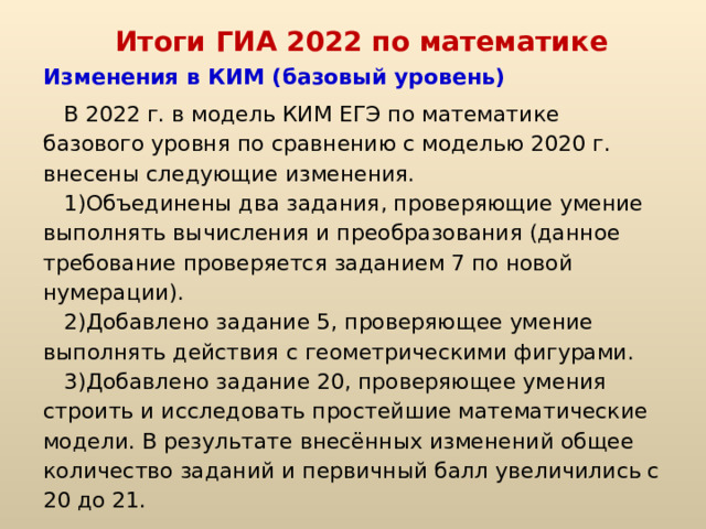 Итоги ГИА 2022 по математике Изменения в КИМ (базовый уровень) В 2022 г. в модель КИМ ЕГЭ по математике базового уровня по сравнению с моделью 2020 г. внесены следующие изменения. Объединены два задания, проверяющие умение выполнять вычисления и преобразования (данное требование проверяется заданием 7 по новой нумерации). Добавлено задание 5, проверяющее умение выполнять действия с геометрическими фигурами. Добавлено задание 20, проверяющее умения строить и исследовать простейшие математические модели. В результате внесённых изменений общее количество заданий и первичный балл увеличились с 20 до 21. 