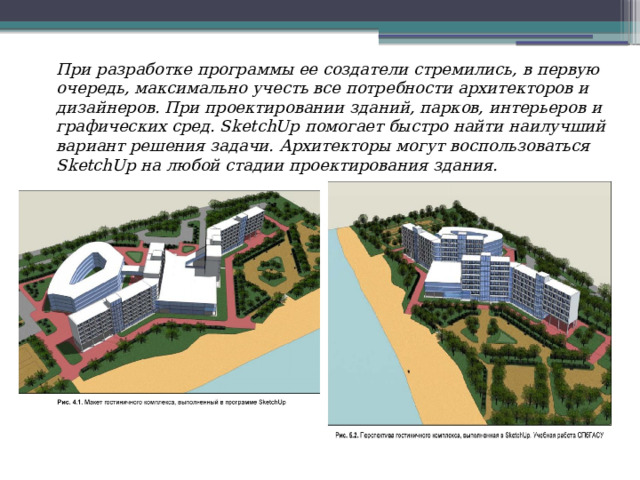 При разработке программы ее создатели стремились, в первую очередь, максимально учесть все потребности архитекторов и дизайнеров. При проектировании зданий, парков, интерьеров и графических сред. SketchUp помогает быстро найти наилучший вариант решения задачи. Архитекторы могут воспользоваться SketchUp на любой стадии проектирования здания. 