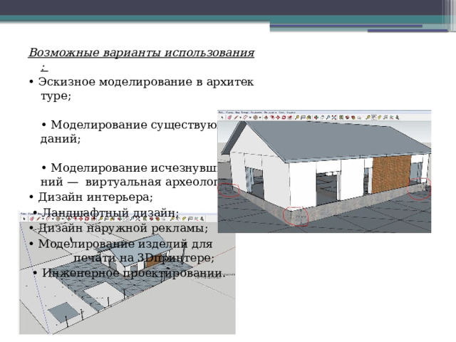 Возможные варианты использования: •  Эскизное моделирование в архитектуре; •  Моделирование существующих зданий; •  Моделирование исчезнувших зданий —  виртуальная археология; •  Дизайн интерьера; •  Ландшафтный дизайн; •  Дизайн наружной рекламы; •  Моделирование изделий для  печати на 3D­принтере; •  Инженерное проектировании. 