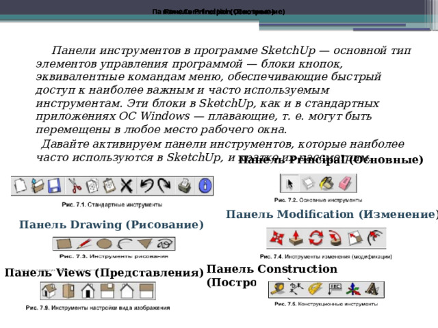 Панель Construction (Построение) Панель Principal (Основные) Панель Principal (Основные) Панель Principal (Основные) Панель Principal (Основные) Панель Principal (Основные) Панель Construction (Построение)  Панели инструментов в программе SketchUp — основной тип элементов управления программой — блоки кнопок, эквивалентные командам меню, обеспечивающие быстрый доступ к наиболее важным и часто используемым инструментам. Эти блоки в SketchUp, как и в стандартных приложениях ОС Windows — плавающие, т. е. могут быть перемещены в любое место рабочего окна.  Давайте активируем панели инструментов, которые наиболее часто используются в SketchUp, и кратко их рассмотрим. Панель Standard (Стандартная)  Панель Principal (Основные) Панель Modification (Изменение ) Панель Drawing (Рисование) Панель Construction (Построение) Панель Views (Представления) 