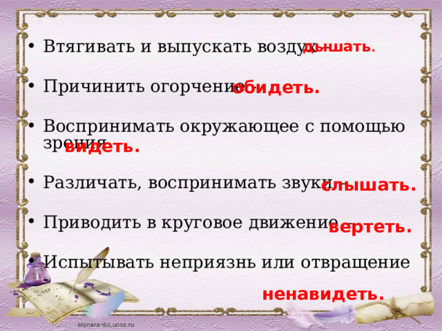 дышать . Втягивать и выпускать воздух – Причинить огорчение - Воспринимать окружающее с помощью зрения – Различать, воспринимать звуки – Приводить в круговое движение – Испытывать неприязнь или отвращение -  обидеть.  видеть.  слышать.  вертеть.  ненавидеть. 