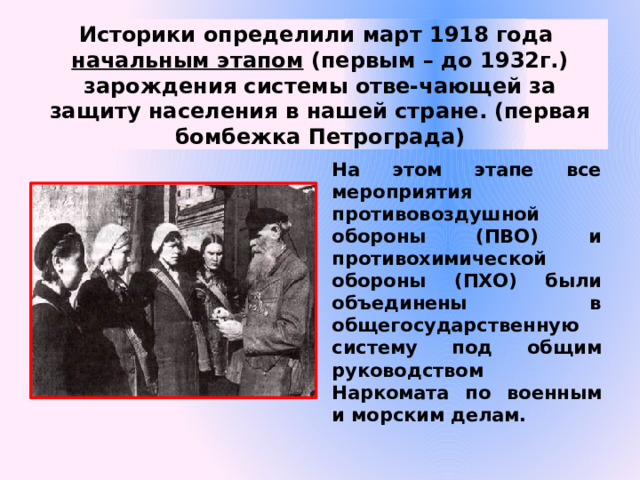 Историки определили март 1918 года  начальным этапом (первым – до 1932г.) зарождения системы отве-чающей за защиту населения в нашей стране. (первая бомбежка Петрограда) На этом этапе все мероприятия противовоздушной обороны (ПВО) и противохимической обороны (ПХО) были объединены в общегосударственную систему под общим руководством Наркомата по военным и морским делам.  