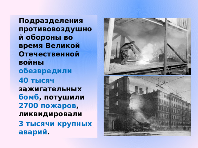 Подразделения противовоздушной обороны во время Великой Отечественной войны обезвредили  40 тысяч зажигательных бомб , потушили 2700 пожаров , ликвидировали 3 тысячи крупных аварий . 