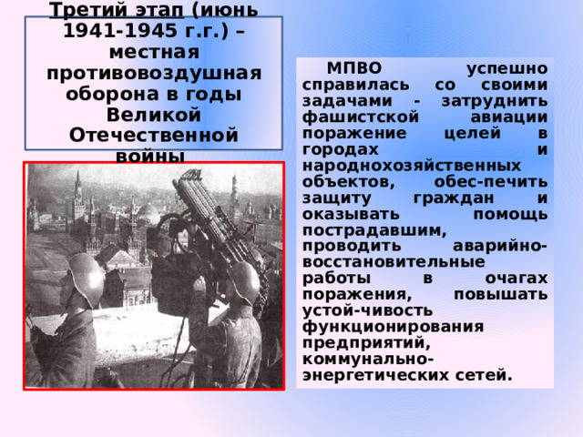 Третий этап (июнь 1941-1945 г.г.) – местная противовоздушная оборона в годы Великой Отечественной войны МПВО успешно справилась со своими задачами - затруднить фашистской авиации поражение целей в городах и народнохозяйственных объектов, обес-печить защиту граждан и оказывать помощь пострадавшим, проводить аварийно-восстановительные работы в очагах поражения, повышать устой-чивость функционирования предприятий, коммунально-энергетических сетей. 