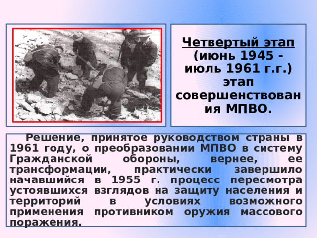 Четвертый этап (июнь 1945 - июль 1961 г.г.) этап совершенствования МПВО. Решение, принятое руководством страны в 1961 году, о преобразовании МПВО в систему Гражданской обороны, вернее, ее трансформации, практически завершило начавшийся в 1955 г. процесс пересмотра устоявшихся взглядов на защиту населения и территорий в условиях возможного применения противником оружия массового поражения. 