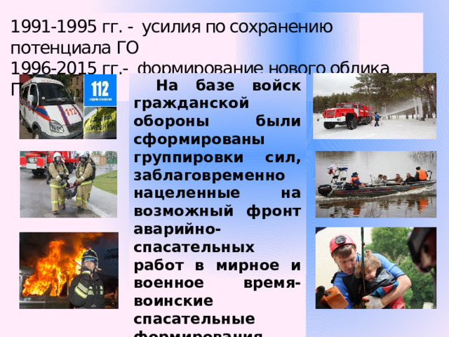 1991-1995 гг. - усилия по сохранению потенциала ГО 1996-2015 гг.- формирование нового облика ГО. На базе войск гражданской обороны были сформированы группировки сил, заблаговременно нацеленные на возможный фронт аварийно-спасательных работ в мирное и военное время- воинские спасательные формирования. 