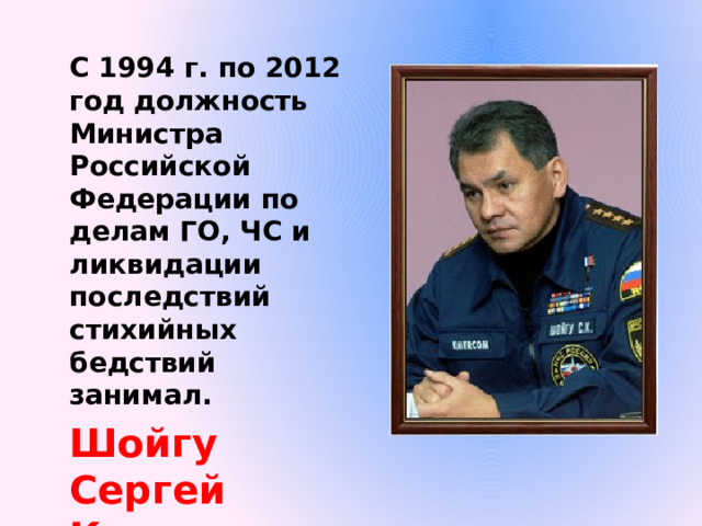 С 1994 г. по 2012 год должность Министра Российской Федерации по делам ГО, ЧС и ликвидации последствий стихийных бедствий занимал. Шойгу Сергей Кужугетович 