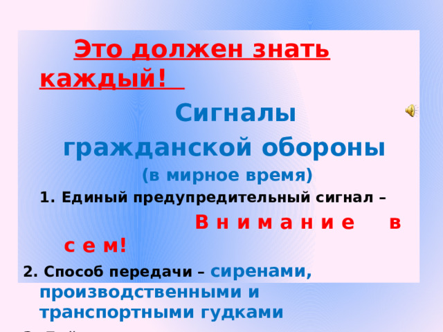  Это должен знать каждый!  Сигналы гражданской обороны  (в мирное время) Единый предупредительный сигнал –  В н и м а н и е в с е м! 2. Способ передачи – сиренами, производственными и транспортными гудками 3. Действия по сигналу - включить радио, телеприёмник для прослушивания экстренного сообщения.  